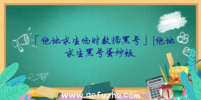 「绝地求生临时数据黑号」|绝地求生黑号蛋炒饭